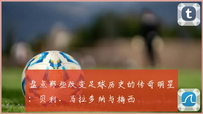 盘点那些改变足球历史的传奇明星：贝利、马拉多纳与梅西
