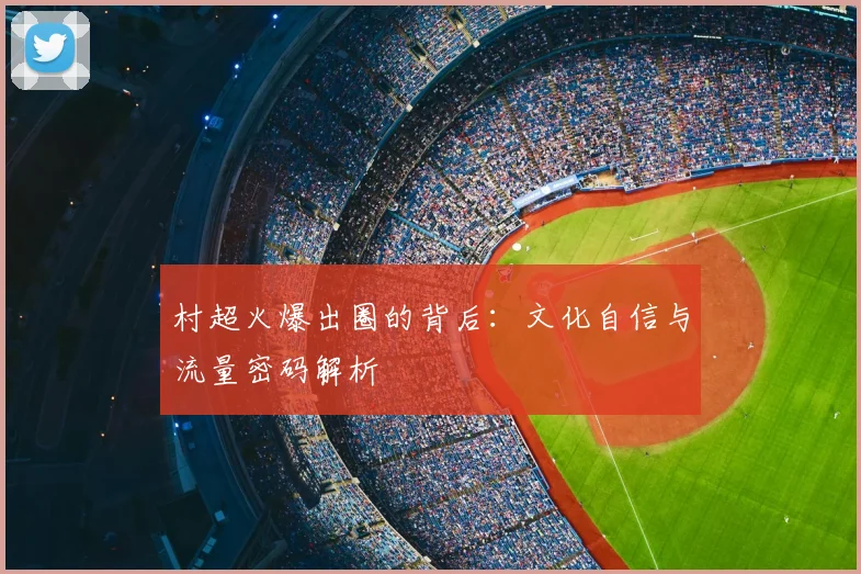 村超火爆出圈的背后:文化自信与流量密码解析