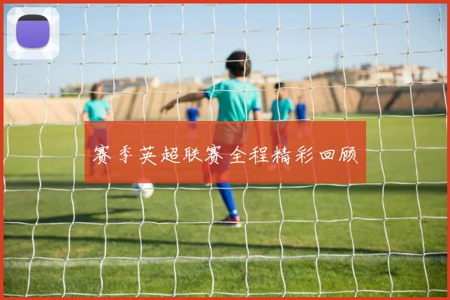 赛季英超联赛全程精彩回顾