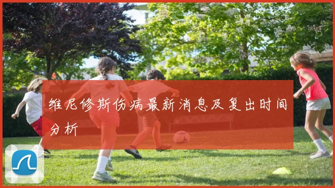 维尼修斯伤病最新消息及复出时间分析