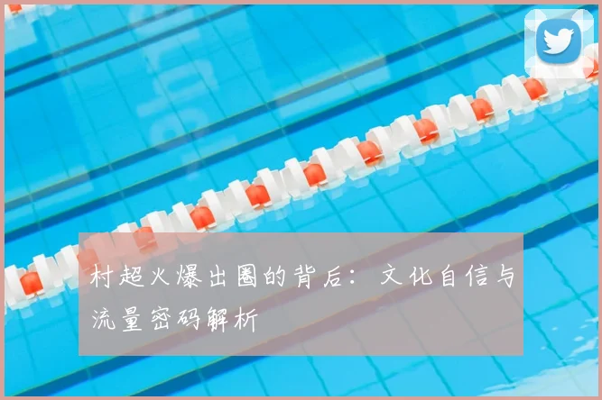 村超火爆出圈的背后:文化自信与流量密码解析