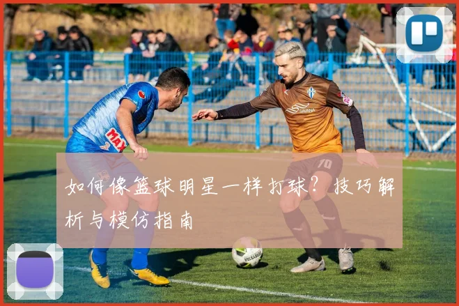 如何像篮球明星一样打球？技巧解析与模仿指南