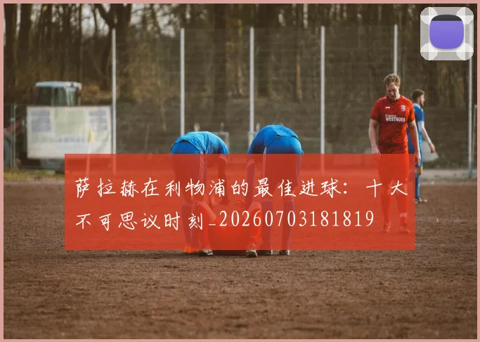 萨拉赫在利物浦的最佳进球：十大不可思议时刻_20260703181819