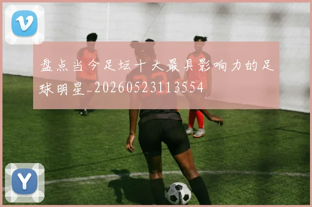 盘点当今足坛十大最具影响力的足球明星_20260523113554