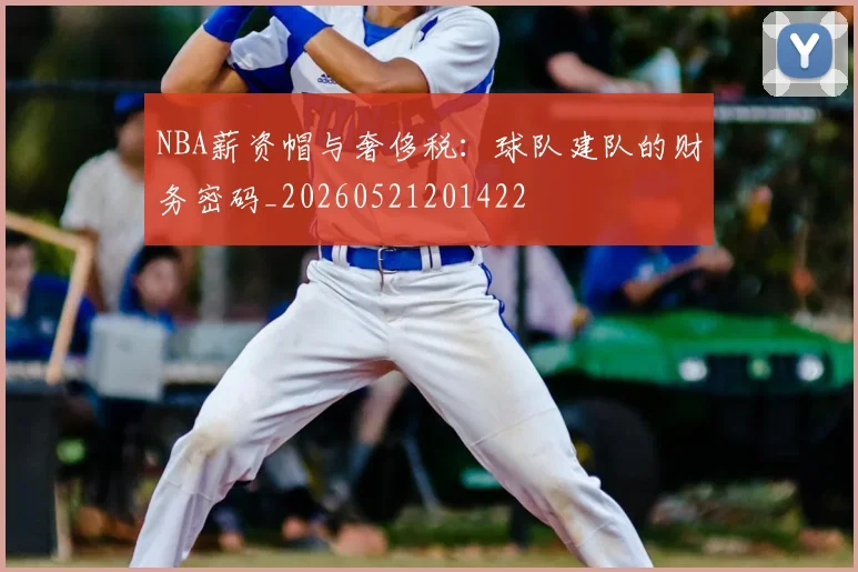 NBA薪资帽与奢侈税：球队建队的财务密码_20260521201422